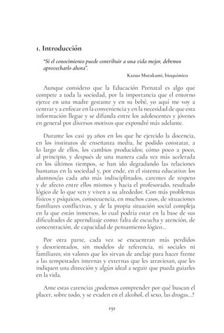 191
1. Introducción
“Si el conocimiento puede contribuir a una vida mejor, debemos
aprovecharlo ahora”.
Kazuo Murakami, bioquímico
Aunque considero que la Educación Prenatal es algo que
compete a toda la sociedad, por la importancia que el entorno
ejerce en una madre gestante y en su bebé, yo aquí me voy a
centrar y a enfocar en la conveniencia y en la necesidad de que esta
información llegue y se difunda entre los adolescentes y jóvenes
en general por diversos motivos que expondré más adelante.
Durante los casi 39 años en los que he ejercido la docencia,
en los institutos de enseñanza media, he podido constatar, a
lo largo de ellos, los cambios producidos; cómo poco a poco,
al principio, y después de una manera cada vez más acelerada
en los últimos tiempos, se han ido degradando las relaciones
humanas en la sociedad y, por ende, en el sistema educativo: los
alumnos/as cada año más indisciplinados, carentes de respeto
y de afecto entre ellos mismos y hacia el profesorado, resultado
lógico de lo que ven y viven a su alrededor. Con más problemas
físicos y psíquicos, consecuencia, en muchos casos, de situaciones
familiares conflictivas, y de la propia situación social compleja
en la que están inmersos, lo cual podría estar en la base de sus
dificultades de aprendizaje como: falta de escucha y atención, de
concentración, de capacidad de pensamiento lógico…
Por otra parte, cada vez se encuentran más perdidos
y desorientados, sin modelos de referencia, ni sociales ni
familiares; sin valores que les sirvan de anclaje para hacer frente
a las tempestades internas y externas que les atraviesan, que les
indiquen una dirección y algún ideal a seguir que pueda guiarles
en la vida.
Ante estas carencias ¿podemos comprender por qué buscan el
placer, sobre todo, y se evaden en el alcohol, el sexo, las drogas…?
 