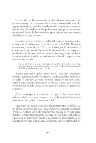 192
La escuela se ha centrado, en los últimos tiempos, casi
exclusivamente, en la instrucción y hemos conseguido con ella
logros magníficos, pero ha abandonado la dimensión educativa,
con lo que ello conlleva, y los padres, por otra parte, se sienten
en general faltos de herramientas para educar en este mundo
complejo en el que vivimos.
La sesión que se celebró, en julio del 2011, en Ginebra, sobre
el tema de la educación, en el marco del ECOSOC (Consejo
económico y social de la ONU), nos indicó que la educación es
el tema central para el futuro de la humanidad, y se llegó a la
conclusión de la necesidad de mejorar los programas escolares,
introduciendo una ética, una educación, a fin de preparar a los
jóvenes para la vida.
No es el dinero lo que cambiará el mundo, sino seres con ética,
honestos, con sentido de la justicia, con amor. (Coloquio Internacional
de Educación Prenatal, 2015, París)
¿Cómo podríamos pues, entre todos, construir un nuevo
modelo social que pueda acercarnos a la solución de los problemas
actuales, y que nos permita caminar hacia un mundo donde
impere la Paz? ¿Cómo podríamos comenzar a tocar con nuestros
corazones un mundo nuevo donde reinen el Amor, la Armonía y
la Justicia?
¿Tendríamos que ir a las raíces e indagar en las causas donde
todo se origina, en lugar de quedarnos en la superficie buscando
soluciones para paliar las consecuencias?
Según nos van demostrando los descubrimientos científicos de
los últimos decenios, las raíces parece que estarían en la Educación
Prenatal, es decir, antes del nacimiento, porque es en esta etapa
donde se sientan las bases de lo que será nuestra futura salud física
y psíquica, de nuestra forma de relacionarnos y comportarnos, de
nuestra afectividad y de nuestro coeficiente intelectual de adultos.
 
