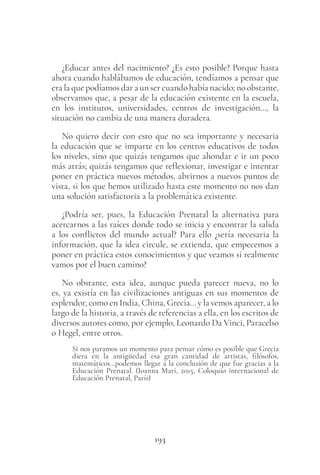193
¿Educar antes del nacimiento? ¿Es esto posible? Porque hasta
ahora cuando hablábamos de educación, tendíamos a pensar que
era la que podíamos dar a un ser cuando había nacido; no obstante,
observamos que, a pesar de la educación existente en la escuela,
en los institutos, universidades, centros de investigación…, la
situación no cambia de una manera duradera.
No quiero decir con esto que no sea importante y necesaria
la educación que se imparte en los centros educativos de todos
los niveles, sino que quizás tengamos que ahondar e ir un poco
más atrás; quizás tengamos que reflexionar, investigar e intentar
poner en práctica nuevos métodos, abrirnos a nuevos puntos de
vista, si los que hemos utilizado hasta este momento no nos dan
una solución satisfactoria a la problemática existente.
¿Podría ser, pues, la Educación Prenatal la alternativa para
acercarnos a las raíces donde todo se inicia y encontrar la salida
a los conflictos del mundo actual? Para ello ¿sería necesaria la
información, que la idea circule, se extienda, que empecemos a
poner en práctica estos conocimientos y que veamos si realmente
vamos por el buen camino?
No obstante, esta idea, aunque pueda parecer nueva, no lo
es, ya existía en las civilizaciones antiguas en sus momentos de
esplendor, como en India, China, Grecia… y la vemos aparecer, a lo
largo de la historia, a través de referencias a ella, en los escritos de
diversos autores como, por ejemplo, Leonardo Da Vinci, Paracelso
o Hegel, entre otros.
Si nos paramos un momento para pensar cómo es posible que Grecia
diera en la antigüedad esa gran cantidad de artistas, filósofos,
matemáticos…podemos llegar a la conclusión de que fue gracias a la
Educación Prenatal. (Ioanna Mari, 2015, Coloquio internacional de
Educación Prenatal, París)
 