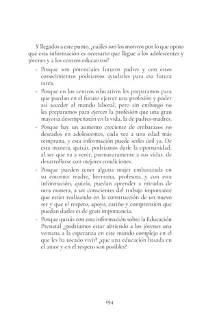 194
Y llegados a este punto, ¿cuáles son los motivos por lo que opino
que esta información es necesario que llegue a los adolescentes y
jóvenes y a los centros educativos?
- Porque son potenciales futuros padres y con estos
conocimientos podríamos ayudarles para esa futura
tarea.
- Porque en los centros educativos les preparamos para
que puedan en el futuro ejercer una profesión y poder
así acceder al mundo laboral, pero sin embargo no
les preparamos para ejercer la profesión que una gran
mayoría desempeñarán en la vida, la de padres-madres.
- Porque hay un aumento creciente de embarazos no
deseados en adolescentes, cada vez a una edad más
temprana, y esta información puede serles útil ya. De
esta manera, quizás, podríamos darle la oportunidad,
al ser que va a venir, prematuramente a sus vidas, de
desarrollarse con mejores condiciones.
- Porque pueden tener alguna mujer embarazada en
su entorno: madre, hermana, profesora…y con esta
información, quizás, puedan aprender a mirarlas de
otra manera, a ser conscientes del trabajo importante
que están realizando en la construcción de un nuevo
ser y que el respeto, apoyo, cariño y comprensión que
puedan darles es de gran importancia.
- Porque quizás con esta información sobre la Educación
Prenatal ¿podríamos estar abriendo a los jóvenes una
ventana a la esperanza en este mundo complejo en el
que les ha tocado vivir? ¿que una educación basada en
el amor y en el respeto son posibles?
 