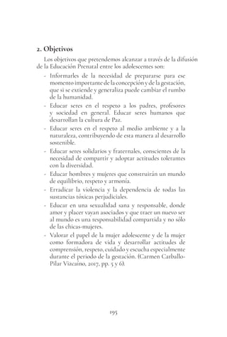 195
2. Objetivos
Los objetivos que pretendemos alcanzar a través de la difusión
de la Educación Prenatal entre los adolescentes son:
- Informarles de la necesidad de prepararse para ese
momentoimportantedelaconcepciónydelagestación,
que si se extiende y generaliza puede cambiar el rumbo
de la humanidad.
- Educar seres en el respeto a los padres, profesores
y sociedad en general. Educar seres humanos que
desarrollan la cultura de Paz.
- Educar seres en el respeto al medio ambiente y a la
naturaleza, contribuyendo de esta manera al desarrollo
sostenible.
- Educar seres solidarios y fraternales, conscientes de la
necesidad de compartir y adoptar actitudes tolerantes
con la diversidad.
- Educar hombres y mujeres que construirán un mundo
de equilibrio, respeto y armonía.
- Erradicar la violencia y la dependencia de todas las
sustancias tóxicas perjudiciales.
- Educar en una sexualidad sana y responsable, donde
amor y placer vayan asociados y que traer un nuevo ser
al mundo es una responsabilidad compartida y no sólo
de las chicas-mujeres.
- Valorar el papel de la mujer adolescente y de la mujer
como formadora de vida y desarrollar actitudes de
comprensión, respeto, cuidado y escucha especialmente
durante el periodo de la gestación. (Carmen Carballo-
Pilar Vizcaíno, 2017, pp. 5 y 6).
 