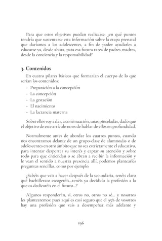 196
Para que estos objetivos puedan realizarse: ¿en qué puntos
tendría que sustentarse esta información sobre la etapa prenatal
que daríamos a los adolescentes, a fin de poder ayudarles a
educarse ya, desde ahora, para esa futura tarea de padres-madres,
desde la conciencia y la responsabilidad?
3. Contenidos
En cuatro pilares básicos que formarían el cuerpo de lo que
serían los contenidos:
- Preparación a la concepción
- La concepción
- La gestación
- El nacimiento
- La lactancia materna
Sobre ellos voy a dar, a continuación, unas pinceladas, dado que
el objetivo de este artículo no es de hablar de ellos en profundidad.
Normalmente antes de abordar los cuatros puntos, cuando
nos encontramos delante de un grupo-clase de alumnos/as o de
adolescentes en otro ámbito que no sea estrictamente el educativo,
para intentar despertar su interés y captar su atención y sobre
todo para que entiendan o se abran a recibir la información y
le vean el sentido a nuestra presencia allí, podemos plantearles
preguntas sencillas, como por ejemplo:
¿Sabéis que vais a hacer después de la secundaria, tenéis claro
qué bachillerato escogeréis…tenéis ya decidido la profesión a la
que os dedicaréis en el futuro…?
Algunos responderán, si, otros no, otros no sé… y nosotros
les plantearemos: pues aquí es casi seguro que el 95% de vosotros
hay una profesión que vais a desempeñar más adelante y
 