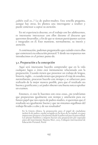 197
¿sabéis cuál es…? La de padres-madres. Esta sencilla pregunta,
aunque hay otras, les plantea una interrogante a resolver y
puede comenzar a captar su atención.
En mi experiencia docente, en el trabajo con los adolescentes,
es interesante interactuar con ellos durante el discurso que
queremos desarrollar, a fin de que se sientan participantes activos
e integrados en él. Esto mantiene, normalmente, su interés y
atención.
A continuación, podemos preguntarles que cuándo creen ellos
que comenzará esa educación prenatal. Y desde sus respuestas nos
introducimos en el primer punto de:
3.1. Preparación a la concepción
Aquí será interesante hacerles comprender que en la vida
cualquier logro o éxito está íntimamente relacionado con la
preparación. Cuando tienen que presentar un trabajo de lengua,
historia, inglés… o cuando tienen que preparar el viaje de estudios,
normalmente, procuran hacerlo con tiempo y se esfuerzan para
realizarlo de la mejor manera posible, para que el resultado sea
bueno y gratificante y así poder obtener una buena nota o aprobar
un examen.
Entonces, si esto lo hacemos con estas cosas, ¿no tendríamos
que prepararnos igualmente con tiempo y antelación para ese
futuro papel que nos espera de padres-madres, si queremos que el
resultado sea igualmente bueno y que no sintamos orgullosos del
trabajo llevado a cabo y de sus resultados?
En la Grecia clásica, la preparación para el papel de ciudadano
incluía la de padres, estaba recogido en las leyes de la ciudad, era pues
importante preparar a los jóvenes desde la pubertad para la paternidad.
Los jóvenes hombres y mujeres hacían una preparación por separado
antes del matrimonio. (Ioanna Mari, 2015, Coloquio internacional de
Educación Prenatal, París)
 