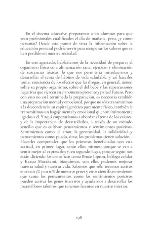 198
En el sistema educativo preparamos a los alumnos para que
sean profesionales cualificados el día de mañana, pero, ¿y como
personas? Desde este punto de vista la información sobre la
educación prenatal podría servir para recuperar los valores que se
han perdido en nuestra sociedad.
En este apartado, hablaríamos de la necesidad de preparar el
organismo físico con: alimentación sana, ejercicio y eliminación
de sustancias tóxicas, lo que nos permitiría introducirnos y
desarrollar el tema de hábitos de vida saludable, y así hacerles
tomar conciencia de los efectos que las drogas, en general, tienen
sobre su propio organismo, sobre el del bebé y las repercusiones
negativasqueejercenenelmomentopresenteyparaelfuturo.Pero
con esto no está terminada la preparación, es necesaria también
una preparación mental y emocional, porque no sólo transmitimos
a la descendencia un capital genético puramente físico, también le
transmitimos un bagaje mental y emocional que van íntimamente
ligados a él. Y aquí empezaríamos a abordar el tema de los valores,
y de la importancia de desarrollarlos, a través de un método
sencillo que es cultivar pensamientos y sentimientos positivos.
Sentimientos como: el amor, la generosidad, la solidaridad…y
pensamientos como: puedo, sirvo, los problemas tienen solución…
Hacerles comprender que los primeros beneficiados con esta
actitud, en primer lugar, serán ellos mismos; porque se van a
sentir mejor al expresarlos y, en segundo lugar, porque según nos
están diciendo los científicos como Bruce Lipton, biólogo celular
y Kazuo Murakami, bioquímico, con ellos podemos mejorar
nuestra salud y nuestra vida. Sabemos que sólo tenemos activos
entre un 5% y un 10% de nuestros genes y estos científicos sostienen
que tanto los pensamientos como los sentimientos positivos
pueden activar los genes inactivos y ayudarnos a desarrollar los
maravillosos talentos que tenemos latentes en nuestro interior.
 