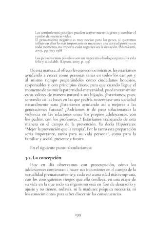 199
Los sentimientos positivos pueden activar nuestros genes y cambiar el
rumbo de nuestras vidas.
El pensamiento negativo es muy nocivo para los genes, si queremos
influir en ellos lo más importante es mantener una actitud positiva en
todo momento, no importa cuán negativa sea la situación. (Murakami,
2007, pp. 79 y 198)
Los pensamientos positivos son un imperativo biológico para una vida
feliz y saludable. (Lipton, 2007, p. 195)
Deestamanera,alofrecerlesestosconocimientos,lesestaríamos
ayudando a crecer como personas sanas en todos los campos y
al mismo tiempo preparándoles como ciudadanos honestos,
responsables y con principios éticos, para que cuando llegue el
momentodeasumirlapaternidad-maternidad,puedantransmitir
estos valores de manera natural a sus hijos/as. ¿Estaríamos, pues,
sentando así las bases en las que podría sustentarse una sociedad
naturalmente sana ¿Estaríamos ayudando así a mejorar a las
generaciones futuras? ¿Podríamos ir de paso solucionando la
violencia en las relaciones entre los propios adolescentes, con
los padres, con los profesores…? Estaríamos trabajando de esta
manera en el campo de la prevención. Ya decía Hipócrates:
“Mejor la prevención que la terapia”. Por lo tanto esta preparación
sería importante, tanto para su vida personal, como para la
familiar y social, presente y futura.
En el siguiente punto abordaríamos:
3.2. La concepción
Hoy en día observamos con preocupación, cómo los
adolescentes comienzan a hacer sus incursiones en el campo de la
sexualidad prematuramente y, cada vez a una edad más temprana,
con los consiguientes riesgos que ello conlleva, en una etapa de
su vida en la que todo su organismo está en fase de desarrollo y
ajuste y no tienen, todavía, ni la madurez psíquica necesaria, ni
los conocimientos para saber discernir las consecuencias.
 