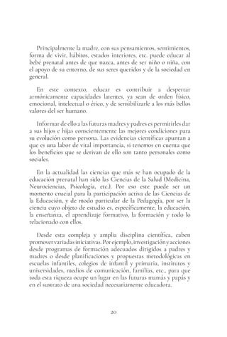 20
Principalmente la madre, con sus pensamientos, sentimientos,
forma de vivir, hábitos, estados interiores, etc. puede educar al
bebé prenatal antes de que nazca, antes de ser niño o niña, con
el apoyo de su entorno, de sus seres queridos y de la sociedad en
general.
En este contexto, educar es contribuir a despertar
armónicamente capacidades latentes, ya sean de orden físico,
emocional, intelectual o ético, y de sensibilizarle a los más bellos
valores del ser humano.
Informar de ello a las futuras madres y padres es permitirles dar
a sus hijos e hijas conscientemente las mejores condiciones para
su evolución como persona. Las evidencias científicas apuntan a
que es una labor de vital importancia, si tenemos en cuenta que
los beneficios que se derivan de ello son tanto personales como
sociales.
En la actualidad las ciencias que más se han ocupado de la
educación prenatal han sido las Ciencias de la Salud (Medicina,
Neurociencias, Psicología, etc.). Por eso este puede ser un
momento crucial para la participación activa de las Ciencias de
la Educación, y de modo particular de la Pedagogía, por ser la
ciencia cuyo objeto de estudio es, específicamente, la educación,
la enseñanza, el aprendizaje formativo, la formación y todo lo
relacionado con ellos.
Desde esta compleja y amplia disciplina científica, caben
promovervariadasiniciativas.Porejemplo,investigaciónyacciones
desde programas de formación adecuados dirigidos a padres y
madres o desde planificaciones y propuestas metodológicas en
escuelas infantiles, colegios de infantil y primaria, institutos y
universidades, medios de comunicación, familias, etc., para que
toda esta riqueza ocupe un lugar en las futuras mamás y papás y
en el sustrato de una sociedad necesariamente educadora.
 