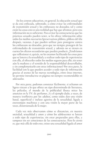 200
En los centros educativos, en general, la educación sexual que
se da está enfocada, sobretodo, a cómo evitar las enfermedades
de transmisión sexual y los embarazos no deseados; tal y como
están las cosas esto es una realidad que hay que afrontar, pero esta
información no es suficiente. Para evitar las consecuencias que las
prácticas sexuales pueden tener, se les ofrece información sobre
todos los medios necesarios (preservativos píldora, píldora del día
después, vacunas…) que pueden utilizar para protegerse contra
los embarazos no deseados, pero que no siempre protegen de las
enfermedades de transmisión sexual, y además no se tienen en
cuenta los efectos secundarios que pueden producir. ¿Tendríamos
que reflexionar si, quizás, no les estamos facilitando las cosas para
que se lancen a la sexualidad y a realizar todo tipo de experiencias
con ella, al ofrecerles todos los medios seguros para ello, sin tener
aún la madurez y el sentido de la responsabilidad desarrollados,
y sin complementarlo con otras informaciones? Por otra parte, la
facilidad con la que pueden acceder a todo tipo de información
gracias al avance de las nuevas tecnologías, entre éstas internet,
les permite introducirse en páginas no siempre recomendables ni
adecuadas.
Por otra parte, podemos constatar fácilmente, si echamos un
ligero vistazo a lo que ofrece un tipo determinado de literatura,
las películas, el mundo de la publicidad (basta mirar los
anuncios en la TV. de perfumes…) y el ejemplo dado, a veces, de
manera irreflexiva por los adultos, como todos dan una visión
banal, superficial e incluso agresiva de la sexualidad, ligada a
estereotipos machistas y con una visión la mayor parte de las
veces, distorsionada de la mujer.
Cada vez más observamos cómo se distancian, en nuestra
sociedad, sexualidad y amor y cómo los adolescentes se lanzan
a todo tipo de experiencias, sin estar preparados para ellas, y
tampoco sin ser conscientes de las consecuencias. Pero lo cierto
es, que más allá de todo esto, existe una sexualidad ligada al amor
 