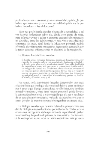 201
profundo que une a dos seres y es esta sexualidad, quizás, ¿la que
habría que recuperar y es en esta sexualidad quizás en la que
habría que educar a los adolescentes?
Esto nos posibilitaría abordar el tema de la sexualidad, y tal
vez hacerles reflexionar sobre ella, desde otro punto de vista,
para así poder evitar o paliar el aumento creciente de embarazos
no deseados, entre los adolescentes, y cada vez a una edad más
temprana. Es, pues, aquí donde la educación prenatal, podría
ofrecer la alternativa para conseguirlo. Seguiríamos actuando, por
lo tanto, con estas informaciones en el campo de la prevención.
La Doctora Lavinia Nanu nos dice:
Si la vida sexual comienza demasiado pronto, en la adolescencia, por
ejemplo, las energías del cuerpo son dirigidas hacia esta actividad y
utilizadas para alimentarlo, en detrimento del desarrollo fisiológico
del organismo. Cuanto más precoz sea el comienzo de la vida sexual,
las energías del cuerpo más se debilitan a la edad adulta, testimonian
los estudios que nos dicen que la esperanza de vida baja y el riesgo de
muerte prematura aumenta en aquellas poblaciones que comienzan
su actividad sexual y traen niños al mundo muy pronto en la vida.
(Carballo y Vizcaino, 2017, p.30)
Por tanto, sería conveniente hacerles comprender que toda
relación física que implique el acto sexual debería estar inspirado
por el amor y que él exige una madurez no sólo física, sino también
mental y emocional, entre otras razones porque él puede llevar a
la concepción de un hijo/a y es aconsejable que ella sea el resultado
de un acto de amor consciente, realizado cuando dos seres que se
aman deciden de manera responsable engendrar una nueva vida.
La biología nos dice que estamos habitados, porque como nos
dice la biología, estamos habitados por millones de células, y estas
células son inteligentes, dado que tienen la capacidad de grabar
información y luego al multiplicarse de transmitirla. Por lo tanto,
si la concepción es un acto de amor consciente, esta primera
 
