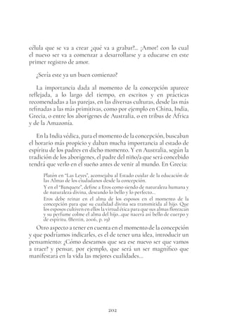 202
célula que se va a crear ¿qué va a grabar?... ¡Amor! con lo cual
el nuevo ser va a comenzar a desarrollarse y a educarse en este
primer registro de amor.
¿Sería este ya un buen comienzo?
La importancia dada al momento de la concepción aparece
reflejada, a lo largo del tiempo, en escritos y en prácticas
recomendadas a las parejas, en las diversas culturas, desde las más
refinadas a las más primitivas, como por ejemplo en China, India,
Grecia, o entre los aborígenes de Australia, o en tribus de África
y de la Amazonía.
En la India védica, para el momento de la concepción, buscaban
el horario más propicio y daban mucha importancia al estado de
espíritu de los padres en dicho momento. Y en Australia, según la
tradición de los aborígenes, el padre del niño/a que será concebido
tendrá que verlo en el sueño antes de venir al mundo. En Grecia:
Platón en “Las Leyes”, aconsejaba al Estado cuidar de la educación de
las Almas de los ciudadanos desde la concepción.
Y en el “Banquete”, define a Eros como siendo de naturaleza humana y
de naturaleza divina, deseando lo bello y lo perfecto…
Eros debe reinar en el alma de los esposos en el momento de la
concepción para que su cualidad divina sea transmitida al hijo. Que
los esposos cultiven en ellos la virtud ética para que sus almas florezcan
y su perfume colme el alma del hijo…que nacerá así bello de cuerpo y
de espíritu. (Bertin, 2006, p. 19)
Otro aspecto a tener en cuenta en el momento de la concepción
y que podríamos indicarles, es el de tener una idea, introducir un
pensamiento: ¿Cómo deseamos que sea ese nuevo ser que vamos
a traer? y pensar, por ejemplo, que será un ser magnífico que
manifestará en la vida las mejores cualidades…
 
