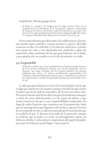 203
Empédocles, filósofo griego, decía:
el hijo/a se asemeja a la imagen que la mujer encinta lleva en su
imaginación en el momento de la concepción. Mujeres enamoradas
de estatuas de dioses y de héroes, trajeron al mundo a seres que se les
parecían.(Laeducaciónprenatal,delaGreciaantiguaalsigloXXI,1994,
2º Congreso Mundial sobre Educación Prenatal, Atenas, p. 53)
Estos conocimientos que ofrecemos a los adolescentes y jóvenes,
con mucho amor, cuidado y respeto, pueden ir, quizás, abriendo
ventanas en ellos a la reflexión y a la toma de conciencia, al darles
otro punto de vista y una dimensión más profunda y plena de
contenido, sobre cuestiones de las que generalmente no se habla,
y que pueden dar un sentido o servir de orientación a su vida.
3.3. La gestación
Todos los cambios que se han probado hasta el momento bajo el punto
de vista técnico, económico, médico, etc., no han mejorado a la raza
humana, que sigue viviendo con las mismas pasiones, las mismas
maldades que antes… ¡E incluso posiblemente superándolas! Sin
embargo, la humanidad puede mejorar, pero a condición de comenzar
por el principio: la madre en el período de gestación. (Aïvanhov, 2001,
p. 39)
La idea que generalmente se tiene de la maternidad, es la de que
es algo que concierne a las mujeres, porque son ellas las que tienen
el poder, que les ha dado la naturaleza, de formar una nueva vida.
Peroprecisamenteunodelosobjetivosquepretendemosconseguir
a través de estas informaciones es el de poner de relieve y que
tomen conciencia de que es una responsabilidad compartida a lo
largo de todo el proceso, que comienza con la preparación, dado
que el capital genético que legamos es de los dos, y que por lo tanto
les corresponde un 50% a cada uno, pasando por la concepción que
es también al 50%. Y durante el periodo de la gestación, aunque
es evidente que la mujer va a tener un protagonismo mayor, no
debemos olvidar ni descuidar la importancia del papel del padre,
para que el embarazo pueda llegar a buen puerto.
 