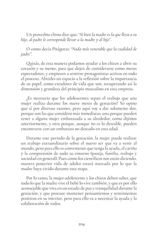 204
Un proverbio chino dice que: “Si bien la madre es la que lleva a su
hijo, al padre le corresponde llevar a la madre y al hijo”.
O como decía Pitágoras: “Nada más venerable que la cualidad de
padre”.
Quizás, de esta manera podamos ayudar a los chicos a abrir su
corazón y su mente, para que dejen de considerarse como meros
espectadores, y empiecen a sentirse protagonistas activos en todo
el proceso. Abrirles un espacio a la reflexión sobre la importancia
de su papel, como creadores de vida que son, recuperando así la
dimensión y grandeza del principio masculino en esta empresa.
¿Es necesario que los adolescentes sepan el trabajo que una
mujer realiza durante los nueve meses de gestación? Yo opino
que sí por diversas razones, pero aquí voy a dar solamente dos,
porque son las que considero más inmediatas: una porque pueden
tener a alguna mujer embarazada a su alrededor, como dijimos
anteriormente, y otra porque, aunque no es lo deseable, pueden
encontrarse con un embarazo no deseado en esta edad.
Durante este periodo de la gestación, la mujer puede realizar
un trabajo extraordinario sobre el nuevo ser que va a venir al
mundo, pero para ello es conveniente que tenga la ayuda, el cariño
y la comprensión de todo su entorno (pareja, familia, trabajo y
sociedad en general). Pues como los científicos nos están diciendo,
nuestra posterior vida de adulto estará marcada por lo que la
madre haya vivido durante esta etapa.
Por lo tanto, la mujer-adolescente y los chicos deben saber, que
todo lo que la madre vive el bebé lo vive también, y que es por ello
aconsejable que viva en un estado de paz y tranquilidad durante la
gestación, y que procure mantener pensamientos y sentimientos
positivos en su interior, pero para ello va a necesitar la ayuda y la
colaboración de todos.
 