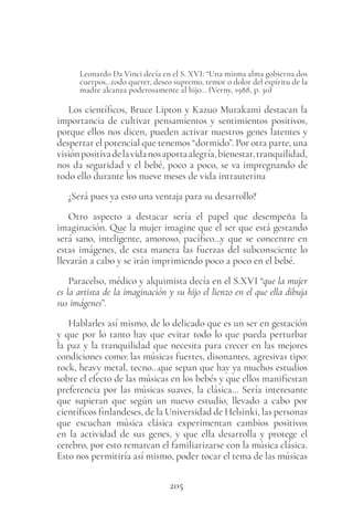 205
Leonardo Da Vinci decía en el S. XVI: “Una misma alma gobierna dos
cuerpos…todo querer, deseo supremo, temor o dolor del espíritu de la
madre alcanza poderosamente al hijo… (Verny, 1988, p. 30)
Los científicos, Bruce Lipton y Kazuo Murakami destacan la
importancia de cultivar pensamientos y sentimientos positivos,
porque ellos nos dicen, pueden activar nuestros genes latentes y
despertar el potencial que tenemos “dormido”. Por otra parte, una
visiónpositivadelavidanosaportaalegría,bienestar,tranquilidad,
nos da seguridad y el bebé, poco a poco, se va impregnando de
todo ello durante los nueve meses de vida intrauterina
¿Será pues ya esto una ventaja para su desarrollo?
Otro aspecto a destacar sería el papel que desempeña la
imaginación. Que la mujer imagine que el ser que está gestando
será sano, inteligente, amoroso, pacífico…y que se concentre en
estas imágenes, de esta manera las fuerzas del subconsciente lo
llevarán a cabo y se irán imprimiendo poco a poco en el bebé.
Paracelso, médico y alquimista decía en el S.XVI “que la mujer
es la artista de la imaginación y su hijo el lienzo en el que ella dibuja
sus imágenes”.
Hablarles así mismo, de lo delicado que es un ser en gestación
y que por lo tanto hay que evitar todo lo que pueda perturbar
la paz y la tranquilidad que necesita para crecer en las mejores
condiciones como: las músicas fuertes, disonantes, agresivas tipo:
rock, heavy metal, tecno…que sepan que hay ya muchos estudios
sobre el efecto de las músicas en los bebés y que ellos manifiestan
preferencia por las músicas suaves, la clásica… Sería interesante
que supieran que según un nuevo estudio, llevado a cabo por
científicos finlandeses, de la Universidad de Helsinki, las personas
que escuchan música clásica experimentan cambios positivos
en la actividad de sus genes, y que ella desarrolla y protege el
cerebro, por esto remarcan el familiarizarse con la música clásica.
Esto nos permitiría así mismo, poder tocar el tema de las músicas
 