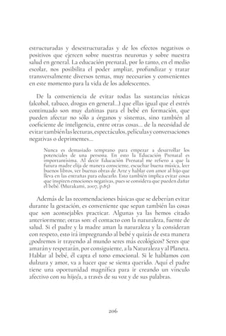 206
estructuradas y desestructuradas y de los efectos negativos o
positivos que ejercen sobre nuestras neuronas y sobre nuestra
salud en general. La educación prenatal, por lo tanto, en el medio
escolar, nos posibilita el poder ampliar, profundizar y tratar
transversalmente diversos temas, muy necesarios y convenientes
en este momento para la vida de los adolescentes.
De la conveniencia de evitar todas las sustancias tóxicas
(alcohol, tabaco, drogas en general…) que ellas igual que el estrés
continuado son muy dañinas para el bebé en formación, que
pueden afectar no sólo a órganos y sistemas, sino también al
coeficiente de inteligencia, entre otras cosas… de la necesidad de
evitartambiénlaslecturas,espectáculos,películasyconversaciones
negativas o deprimentes…
Nunca es demasiado temprano para empezar a desarrollar los
potenciales de una persona. En esto la Educación Prenatal es
importantísima. Al decir Educación Prenatal me refiero a que la
futura madre elija de manera consciente, escuchar buena música, leer
buenos libros, ver buenas obras de Arte y hablar con amor al hijo que
lleva en las entrañas para educarlo. Esto también implica evitar cosas
que inspiren emociones negativas, pues se considera que pueden dañar
el bebé. (Murakami, 2007, p.85)
Además de las recomendaciones básicas que se deberían evitar
durante la gestación, es conveniente que sepan también las cosas
que son aconsejables practicar. Algunas ya las hemos citado
anteriormente; otras son: el contacto con la naturaleza, fuente de
salud. Si el padre y la madre aman la naturaleza y la consideran
con respeto, esto irá impregnando al bebé y quizás de esta manera
¿podremos ir trayendo al mundo seres más ecológicos? Seres que
amarányrespetarán,porconsiguiente,alaNaturalezayalPlaneta.
Hablar al bebé, él capta el tono emocional. Si le hablamos con
dulzura y amor, va a hacer que se sienta querido. Aquí el padre
tiene una oportunidad magnífica para ir creando un vínculo
afectivo con su hijo/a, a través de su voz y de sus palabras.
 