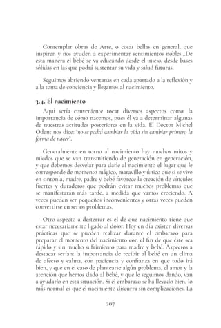 207
Contemplar obras de Arte, o cosas bellas en general, que
inspiren y nos ayuden a experimentar sentimientos nobles…De
esta manera el bebé se va educando desde el inicio, desde bases
sólidas en las que podrá sustentar su vida y salud futuras.
Seguimos abriendo ventanas en cada apartado a la reflexión y
a la toma de conciencia y llegamos al nacimiento.
3.4. El nacimiento
Aquí sería conveniente tocar diversos aspectos como: la
importancia de cómo nacemos, pues él va a determinar algunas
de nuestras actitudes posteriores en la vida. El Doctor Michel
Odent nos dice: “no se podrá cambiar la vida sin cambiar primero la
forma de nacer”.
Generalmente en torno al nacimiento hay muchos mitos y
miedos que se van transmitiendo de generación en generación,
y que debemos desvelar para darle al nacimiento el lugar que le
corresponde de momento mágico, maravillo y único que si se vive
en sintonía, madre, padre y bebé favorece la creación de vínculos
fuertes y duraderos que podrán evitar muchos problemas que
se manifestarán más tarde, a medida que vamos creciendo. A
veces pueden ser pequeños inconvenientes y otras veces pueden
convertirse en serios problemas.
Otro aspecto a desterrar es el de que nacimiento tiene que
estar necesariamente ligado al dolor. Hoy en día existen diversas
prácticas que se pueden realizar durante el embarazo para
preparar el momento del nacimiento con el fin de que éste sea
rápido y sin mucho sufrimiento para madre y bebé. Aspectos a
destacar serían: la importancia de recibir al bebé en un clima
de afecto y calma, con paciencia y confianza en que todo irá
bien, y que en el caso de plantearse algún problema, el amor y la
atención que hemos dado al bebé, y que le seguimos dando, van
a ayudarlo en esta situación. Si el embarazo se ha llevado bien, lo
más normal es que el nacimiento discurra sin complicaciones. La
 