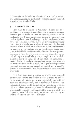 208
conveniencia también de que el nacimiento se produzca en un
ambiente acogedor para que la madre se sienta segura y tranquila
y pueda transmitírselo al bebé.
3.5. La lactancia materna
Estas bases de la Educación Prenatal que hemos tratado en
los diferentes apartados se completan con la lactancia materna,
siempre que se pueda. En nuestra sociedad actual se estaba
perdiendo, por diversas razones que no voy a enumerar y que
estaban ligadas al estilo de vida y que hoy afortunadamente se está
recuperando. Existen, hoy en día, muchos movimientos de madres
que la están reivindicando dada su importancia. La lactancia
materna ayuda a crear un puente entre la vida intrauterina y
extrauterina y es a través de ella que continuamos dando amor
y seguridad al bebé y reforzando los vínculos afectivos que serán
para toda la vida. No sólo es el alimento más compatible para el
delicado organismo del bebé y el más completo, al aportarle los
elementos nutritivos esenciales, además del ahorro que supone en
tiempo, dinero y comodidad; sino también porque es un momento
de intimidad entre madre e hijo/a, en el que puede aprovechar
para darle mucho amor, con sus palabras, su mirada, su atención,
por eso es conveniente que esté concentrada en el bebé cuando le
amamanta.
El bebé reconoce olores y sabores en la leche materna que le
conectan con su vida intrauterina, escucha el latido del corazón
de su madre…elementos que le dan seguridad y tranquilidad.
Seguimos educándole pues, con la ternura y el amor de este
momento. Y quizás también dignificando y rescatando la belleza
del papel de la mujer-madre. ¿Si un ser ha sido concebido, gestado,
amamantado con amor, habrá aprendido a amar a su madre y a
respetarla y a través de ella a amar y a respetar a todas las mujeres?
¿Podría ser esto una solución al maltrato?
 