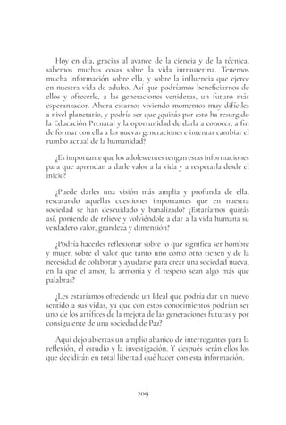 209
Hoy en día, gracias al avance de la ciencia y de la técnica,
sabemos muchas cosas sobre la vida intrauterina. Tenemos
mucha información sobre ella, y sobre la influencia que ejerce
en nuestra vida de adulto. Así que podríamos beneficiarnos de
ellos y ofrecerle, a las generaciones venideras, un futuro más
esperanzador. Ahora estamos viviendo momentos muy difíciles
a nivel planetario, y podría ser que ¿quizás por esto ha resurgido
la Educación Prenatal y la oportunidad de darla a conocer, a fin
de formar con ella a las nuevas generaciones e intentar cambiar el
rumbo actual de la humanidad?
¿Es importante que los adolescentes tengan estas informaciones
para que aprendan a darle valor a la vida y a respetarla desde el
inicio?
¿Puede darles una visión más amplia y profunda de ella,
rescatando aquellas cuestiones importantes que en nuestra
sociedad se han descuidado y banalizado? ¿Estaríamos quizás
así, poniendo de relieve y volviéndole a dar a la vida humana su
verdadero valor, grandeza y dimensión?
¿Podría hacerles reflexionar sobre lo que significa ser hombre
y mujer, sobre el valor que tanto uno como otro tienen y de la
necesidad de colaborar y ayudarse para crear una sociedad nueva,
en la que el amor, la armonía y el respeto sean algo más que
palabras?
¿Les estaríamos ofreciendo un Ideal que podría dar un nuevo
sentido a sus vidas, ya que con estos conocimientos podrían ser
uno de los artífices de la mejora de las generaciones futuras y por
consiguiente de una sociedad de Paz?
Aquí dejo abiertas un amplio abanico de interrogantes para la
reflexión, el estudio y la investigación. Y después serán ellos los
que decidirán en total libertad qué hacer con esta información.
 