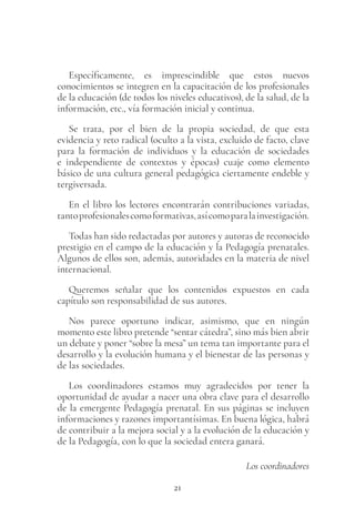 21
Específicamente, es imprescindible que estos nuevos
conocimientos se integren en la capacitación de los profesionales
de la educación (de todos los niveles educativos), de la salud, de la
información, etc., vía formación inicial y continua.
Se trata, por el bien de la propia sociedad, de que esta
evidencia y reto radical (oculto a la vista, excluido de facto, clave
para la formación de individuos y la educación de sociedades
e independiente de contextos y épocas) cuaje como elemento
básico de una cultura general pedagógica ciertamente endeble y
tergiversada.
En el libro los lectores encontrarán contribuciones variadas,
tantoprofesionalescomoformativas,asícomoparalainvestigación.
Todas han sido redactadas por autores y autoras de reconocido
prestigio en el campo de la educación y la Pedagogía prenatales.
Algunos de ellos son, además, autoridades en la materia de nivel
internacional.
Queremos señalar que los contenidos expuestos en cada
capítulo son responsabilidad de sus autores.
Nos parece oportuno indicar, asimismo, que en ningún
momento este libro pretende “sentar cátedra”, sino más bien abrir
un debate y poner “sobre la mesa” un tema tan importante para el
desarrollo y la evolución humana y el bienestar de las personas y
de las sociedades.
Los coordinadores estamos muy agradecidos por tener la
oportunidad de ayudar a nacer una obra clave para el desarrollo
de la emergente Pedagogía prenatal. En sus páginas se incluyen
informaciones y razones importantísimas. En buena lógica, habrá
de contribuir a la mejora social y a la evolución de la educación y
de la Pedagogía, con lo que la sociedad entera ganará.
Los coordinadores
 