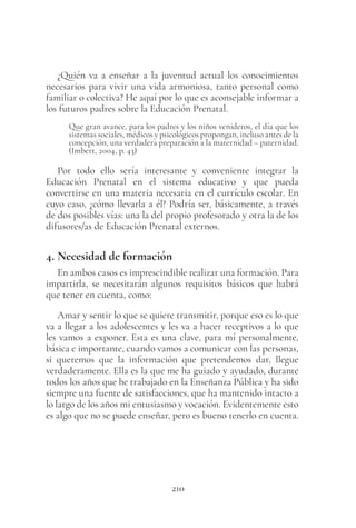 210
¿Quién va a enseñar a la juventud actual los conocimientos
necesarios para vivir una vida armoniosa, tanto personal como
familiar o colectiva? He aquí por lo que es aconsejable informar a
los futuros padres sobre la Educación Prenatal.
Que gran avance, para los padres y los niños venideros, el día que los
sistemas sociales, médicos y psicológicos propongan, incluso antes de la
concepción, una verdadera preparación a la maternidad – paternidad.
(Imbert, 2004, p. 43)
Por todo ello sería interesante y conveniente integrar la
Educación Prenatal en el sistema educativo y que pueda
convertirse en una materia necesaria en el currículo escolar. En
cuyo caso, ¿cómo llevarla a él? Podría ser, básicamente, a través
de dos posibles vías: una la del propio profesorado y otra la de los
difusores/as de Educación Prenatal externos.
4. Necesidad de formación
En ambos casos es imprescindible realizar una formación. Para
impartirla, se necesitarán algunos requisitos básicos que habrá
que tener en cuenta, como:
Amar y sentir lo que se quiere transmitir, porque eso es lo que
va a llegar a los adolescentes y les va a hacer receptivos a lo que
les vamos a exponer. Esta es una clave, para mí personalmente,
básica e importante, cuando vamos a comunicar con las personas,
si queremos que la información que pretendemos dar, llegue
verdaderamente. Ella es la que me ha guiado y ayudado, durante
todos los años que he trabajado en la Enseñanza Pública y ha sido
siempre una fuente de satisfacciones, que ha mantenido intacto a
lo largo de los años mi entusiasmo y vocación. Evidentemente esto
es algo que no se puede enseñar, pero es bueno tenerlo en cuenta.
 