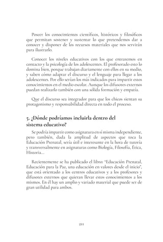 211
Poseer los conocimientos científicos, históricos y filosóficos
que permitan sostener y sustentar lo que pretendemos dar a
conocer y disponer de los recursos materiales que nos servirán
para ilustrarlo.
Conocer los niveles educativos con los que entraremos en
contacto y la psicología de los adolescentes. El profesorado esto lo
domina bien, porque trabajan diariamente con ellos en su medio,
y saben cómo adaptar el discurso y el lenguaje para llegar a los
adolescentes. Por ello serían los más indicados para impartir estos
conocimientos en el medio escolar. Aunque los difusores externos
puedan realizarlo también con una sólida formación y empatía.
Que el discurso sea integrador para que los chicos sientan su
protagonismo y responsabilidad directa en todo el proceso.
5. ¿Dónde podríamos incluirla dentro del
sistema educativo?
Sepodríaimpartircomoasignaturaensímismaindependiente,
pero también, dada la amplitud de aspectos que toca la
Educación Prenatal, sería útil e interesante en la hora de tutoría
y transversalmente en asignaturas como Biología, Filosofía, Ética,
Historia…
Recientemente se ha publicado el libro: “Educación Prenatal,
Educación para la Paz, una educación en valores desde el inicio”,
que está orientado a los centros educativos y a los profesores y
difusores externos que quieran llevar estos conocimientos a los
mismos. En él hay un amplio y variado material que puede ser de
gran utilidad para ambos.
 