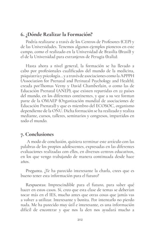212
6. ¿Dónde Realizar la Formación?
Podría realizarse a través de los Centros de Profesores (CEP) y
de las Universidades. Tenemos algunos ejemplos pioneros en este
campo, como el realizado en la Universidad de Brasilia (Brasil) y
el de la Universidad para extranjeros de Perugia (Italia).
Hasta ahora a nivel general, la formación se ha llevado a
cabo por profesionales cualificados del mundo de la medicina,
psiquiatríaypsicología…yatravésdeasociacionescomolaAPPPH
(Association for Prenatal and Perinatal Psychology and Health),
creada porThomas Verny y David Chamberlain, o como las de
Educación Prenatal (ANEP), que existen repartidas en 22 países
del mundo, en los diferentes continentes, y que a su vez forman
parte de la OMAEP (Organización mundial de asociaciones de
Educación Prenatal) y que es miembro del ECOSOC, organismo
dependiente de la ONU. Dicha formación se ha realizado y realiza
mediante, cursos, talleres, seminarios y congresos, impartidos en
todo el mundo.
7. Conclusiones
A modo de conclusión, quisiera terminar este artículo con las
palabras de los propios adolescentes, expresadas en las diferentes
evaluaciones realizadas con ellos, en diversos centros educativos,
en los que vengo trabajando de manera continuada desde hace
años.
Pregunta. ¿Te ha parecido interesante la charla, crees que es
bueno tener esta información para el futuro?
Respuestas: Imprescindible para el futuro, para saber qué
hacer en estos casos. Sí, creo que esta clase de temas se deberían
tocar más en el IES, mucho antes que otras cosas que jamás vas
a volver a utilizar. Interesante y bonita. Por intentarlo no pierdo
nada. Me ha parecido muy útil e interesante, es una información
difícil de encontrar y que nos la den nos ayudará mucho a
 