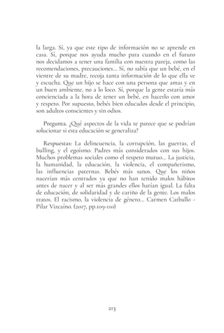 213
la larga. Sí, ya que este tipo de información no se aprende en
casa. Sí, porque nos ayuda mucho para cuando en el futuro
nos decidamos a tener una familia con nuestra pareja, como las
recomendaciones, precauciones… Sí, no sabía que un bebé, en el
vientre de su madre, recoja tanta información de lo que ella ve
y escucha. Que un hijo se hace con una persona que amas y en
un buen ambiente, no a lo loco. Sí, porque la gente estaría más
concienciada a la hora de tener un bebé, en hacerlo con amor
y respeto. Por supuesto, bebés bien educados desde el principio,
son adultos conscientes y sin odios.
Pregunta. ¿Qué aspectos de la vida te parece que se podrían
solucionar si esta educación se generaliza?
Respuestas: La delincuencia, la corrupción, las guerras, el
bulling, y el egoísmo. Padres más considerados con sus hijos.
Muchos problemas sociales como el respeto mutuo… La justicia,
la humanidad, la educación, la violencia, el compañerismo,
las influencias paternas. Bebés más sanos. Que los niños
nacerían más centrados ya que no han tenido malos hábitos
antes de nacer y al ser más grandes ellos harían igual. La falta
de educación, de solidaridad y de cariño de la gente. Los malos
tratos. El racismo, la violencia de género… Carmen Carballo -
Pilar Vizcaíno. (2017, pp.109-110)
 