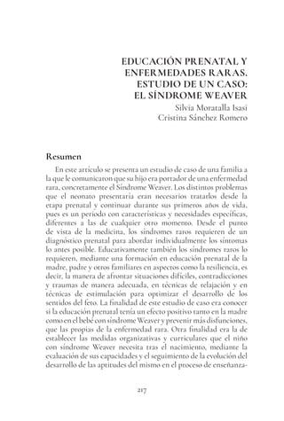 217
EDUCACIÓN PRENATAL Y
ENFERMEDADES RARAS.
ESTUDIO DE UN CASO:
EL SÍNDROME WEAVER
Silvia Moratalla Isasi
Cristina Sánchez Romero
Resumen
En este artículo se presenta un estudio de caso de una familia a
la que le comunicaron que su hijo era portador de una enfermedad
rara, concretamente el Síndrome Weaver. Los distintos problemas
que el neonato presentaría eran necesarios tratarlos desde la
etapa prenatal y continuar durante sus primeros años de vida,
pues es un periodo con características y necesidades específicas,
diferentes a las de cualquier otro momento. Desde el punto
de vista de la medicina, los síndromes raros requieren de un
diagnóstico prenatal para abordar individualmente los síntomas
lo antes posible. Educativamente también los síndromes raros lo
requieren, mediante una formación en educación prenatal de la
madre, padre y otros familiares en aspectos como la resiliencia, es
decir, la manera de afrontar situaciones difíciles, contradicciones
y traumas de manera adecuada, en técnicas de relajación y en
técnicas de estimulación para optimizar el desarrollo de los
sentidos del feto. La finalidad de este estudio de caso era conocer
si la educación prenatal tenía un efecto positivo tanto en la madre
comoenelbebéconsíndromeWeaveryprevenirmásdisfunciones,
que las propias de la enfermedad rara. Otra finalidad era la de
establecer las medidas organizativas y curriculares que el niño
con síndrome Weaver necesita tras el nacimiento, mediante la
evaluación de sus capacidades y el seguimiento de la evolución del
desarrollo de las aptitudes del mismo en el proceso de enseñanza-
 