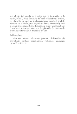 218
aprendizaje. Del estudio se concluye que la formación de la
madre, padre y otros familiares del niño con síndrome Weaver,
en educación prenatal, es fundamental para reducir el nivel de
ansiedad de la madre, para mejorar su estado emocional y para
afrontar situaciones difíciles. Esta mejora física y emocional que
la madre experimenta, junto con la aplicación de técnicas de
estimulación favorecen el desarrollo del feto.
Palabras clave
Síndrome Weaver, educación prenatal, dificultades de
aprendizaje, medidas organizativas, evaluación, pedagogía
prenatal, resiliencia.
 