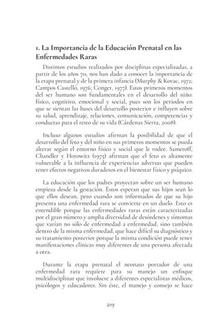 219
1. La Importancia de la Educación Prenatal en las
Enfermedades Raras
Distintos estudios realizados por disciplinas especializadas, a
partir de los años 70, nos han dado a conocer la importancia de
la etapa prenatal y de la primera infancia (Murphy & Kovac, 1972;
Campos Castelló, 1976; Conger, 1977). Estos primeros momentos
del ser humano son fundamentales en el desarrollo del niño:
físico, cognitivo, emocional y social, pues son los periodos en
que se sientan las bases del desarrollo posterior e influyen sobre
su salud, aprendizaje, relaciones, comunicación, competencias y
conductas para el resto de su vida (Cárdenas Sierra, 2008).
Incluso algunos estudios afirman la posibilidad de que el
desarrollo del feto y del niño en sus primeros momentos se pueda
alterar según el entorno físico y social que le rodee. Sameroff,
Chandler y Horowitz (1975) afirman que el feto es altamente
vulnerable a la influencia de experiencias adversas que pueden
tener efectos negativos duraderos en el bienestar físico y psíquico.
La educación que los padres proyectan sobre un ser humano
empieza desde la gestación. Éstos esperan que sus hijos sean lo
que ellos desean, pero cuando son informados de que su hijo
presenta una enfermedad rara se convierte en un duelo. Esto es
entendible porque las enfermedades raras están caracterizadas
por el gran número y amplia diversidad de desórdenes y síntomas
que varían no sólo de enfermedad a enfermedad, sino también
dentro de la misma enfermedad, que hace difícil su diagnóstico y
su tratamiento posterior porque la misma condición puede tener
manifestaciones clínicas muy diferentes de una persona afectada
a otra.
Durante la etapa prenatal el neonato portador de una
enfermedad rara requiere para su manejo un enfoque
multidisciplinar que involucre a diferentes especialistas médicos,
psicólogos y educadores. Sin éste, el manejo y consejo se hace
 