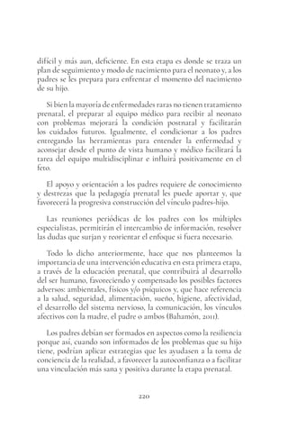 220
difícil y más aun, deficiente. En esta etapa es donde se traza un
plan de seguimiento y modo de nacimiento para el neonato y, a los
padres se les prepara para enfrentar el momento del nacimiento
de su hijo.
Si bien la mayoría de enfermedades raras no tienen tratamiento
prenatal, el preparar al equipo médico para recibir al neonato
con problemas mejorará la condición postnatal y facilitarán
los cuidados futuros. Igualmente, el condicionar a los padres
entregando las herramientas para entender la enfermedad y
aconsejar desde el punto de vista humano y médico facilitará la
tarea del equipo multidisciplinar e influirá positivamente en el
feto.
El apoyo y orientación a los padres requiere de conocimiento
y destrezas que la pedagogía prenatal les puede aportar y, que
favorecerá la progresiva construcción del vínculo padres-hijo.
Las reuniones periódicas de los padres con los múltiples
especialistas, permitirán el intercambio de información, resolver
las dudas que surjan y reorientar el enfoque si fuera necesario.
Todo lo dicho anteriormente, hace que nos planteemos la
importancia de una intervención educativa en esta primera etapa,
a través de la educación prenatal, que contribuirá al desarrollo
del ser humano, favoreciendo y compensado los posibles factores
adversos: ambientales, físicos y/o psíquicos y, que hace referencia
a la salud, seguridad, alimentación, sueño, higiene, afectividad,
el desarrollo del sistema nervioso, la comunicación, los vínculos
afectivos con la madre, el padre o ambos (Bahamón, 2011).
Los padres debían ser formados en aspectos como la resiliencia
porque así, cuando son informados de los problemas que su hijo
tiene, podrían aplicar estrategias que les ayudasen a la toma de
conciencia de la realidad, a favorecer la autoconfianza o a facilitar
una vinculación más sana y positiva durante la etapa prenatal.
 