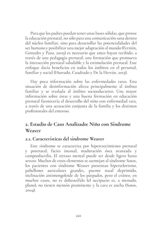 221
Para que los padres puedan tener unas bases sólidas, que provee
la educación prenatal, no sólo para una comunicación sana dentro
del núcleo familiar, sino para desarrollar las potencialidades del
ser humano y posibilitar una mejor adaptación al mundo (Fermín,
Gonzales y Pazo, 2009) es necesario que antes hayan recibido, a
través de una pedagogía prenatal, una formación que promueva
la interacción prenatal saludable y la estimulación prenatal. Este
enfoque daría beneficios en todos los ámbitos en el personal,
familiar y social (Hurtado, Cuadrado y De la Herrán, 2015).
Hay poca información sobre las enfermedades raras. Esta
situación de desinformación afecta principalmente al ámbito
familiar y se traslada al ámbito socioeducativo. Una mayor
información sobre éstas y una buena formación en educación
prenatal favorecería el desarrollo del niño con enfermedad rara,
a través de una actuación conjunta de la familia y los distintos
profesionales del entorno.
2. Estudio de Caso Analizado: Niño con Síndrome
Weaver
2.1. Características del síndrome Weaver
Este síndrome se caracteriza por hipercrecimiento prenatal
y postnatal, facies inusual, maduración ósea avanzada y
camptodactilia. El retraso mental puede ser desde ligero hasta
severo. Muchos de estos elementos se asemejan al síndrome Sotos,
los pacientes con síndrome Weaver presentan hipertelorismo,
pabellones auriculares grandes, puente nasal deprimido,
inclinación antimongoloide de los párpados, pero el cráneo, en
muchos casos, no es dolicocéfalo (el occipucio es, a menudo,
plano), no tienen mentón prominente y la cara es ancha (Sotos,
2004).
 