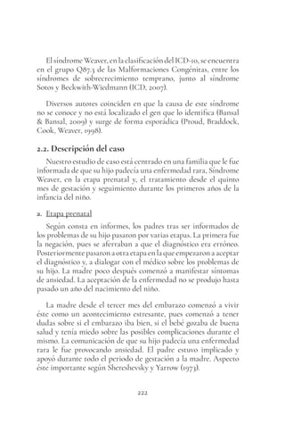 222
ElsíndromeWeaver,enlaclasificacióndelICD-10,seencuentra
en el grupo Q87.3 de las Malformaciones Congénitas, entre los
síndromes de sobrecrecimiento temprano, junto al síndrome
Sotos y Beckwith-Wiedmann (ICD, 2007).
Diversos autores coinciden en que la causa de este síndrome
no se conoce y no está localizado el gen que lo identifica (Bansal
& Bansal, 2009) y surge de forma esporádica (Proud, Braddock,
Cook, Weaver, 1998).
2.2. Descripción del caso
Nuestro estudio de caso está centrado en una familia que le fue
informada de que su hijo padecía una enfermedad rara, Síndrome
Weaver, en la etapa prenatal y, el tratamiento desde el quinto
mes de gestación y seguimiento durante los primeros años de la
infancia del niño.
a. Etapa prenatal
Según consta en informes, los padres tras ser informados de
los problemas de su hijo pasaron por varias etapas. La primera fue
la negación, pues se aferraban a que el diagnóstico era erróneo.
Posteriormentepasaronaotraetapaenlaqueempezaronaaceptar
el diagnóstico y, a dialogar con el médico sobre los problemas de
su hijo. La madre poco después comenzó a manifestar síntomas
de ansiedad. La aceptación de la enfermedad no se produjo hasta
pasado un año del nacimiento del niño.
La madre desde el tercer mes del embarazo comenzó a vivir
éste como un acontecimiento estresante, pues comenzó a tener
dudas sobre si el embarazo iba bien, si el bebé gozaba de buena
salud y tenía miedo sobre las posibles complicaciones durante el
mismo. La comunicación de que su hijo padecía una enfermedad
rara le fue provocando ansiedad. El padre estuvo implicado y
apoyó durante todo el periodo de gestación a la madre. Aspecto
éste importante según Shereshevsky y Yarrow (1973).
 
