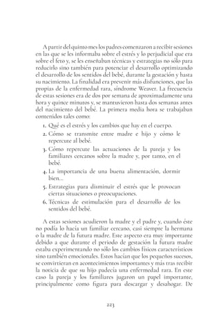 223
Apartirdelquintomeslospadrescomenzaronarecibirsesiones
en las que se les informaba sobre el estrés y lo perjudicial que era
sobre el feto y, se les enseñaban técnicas y estrategias no sólo para
reducirlo sino también para potenciar el desarrollo optimizando
el desarrollo de los sentidos del bebé, durante la gestación y hasta
su nacimiento. La finalidad era prevenir más disfunciones, que las
propias de la enfermedad rara, síndrome Weaver. La frecuencia
de estas sesiones era de dos por semana de aproximadamente una
hora y quince minutos y, se mantuvieron hasta dos semanas antes
del nacimiento del bebé. La primera media hora se trabajaban
contenidos tales como:
1. Qué es el estrés y los cambios que hay en el cuerpo.
2. Cómo se transmite entre madre e hijo y cómo le
repercute al bebé.
3. Cómo repercute las actuaciones de la pareja y los
familiares cercanos sobre la madre y, por tanto, en el
bebé.
4. La importancia de una buena alimentación, dormir
bien…
5. Estrategias para disminuir el estrés que le provocan
ciertas situaciones o preocupaciones.
6. Técnicas de estimulación para el desarrollo de los
sentidos del bebé.
A estas sesiones acudieron la madre y el padre y, cuando éste
no podía lo hacía un familiar cercano, casi siempre la hermana
o la madre de la futura madre. Este aspecto era muy importante
debido a que durante el periodo de gestación la futura madre
estaba experimentando no sólo los cambios físicos característicos
sino también emocionales. Estos hacían que los pequeños sucesos,
se convirtieran en acontecimientos importantes y más tras recibir
la noticia de que su hijo padecía una enfermedad rara. En este
caso la pareja y los familiares jugaron un papel importante,
principalmente como figura para descargar y desahogar. De
 
