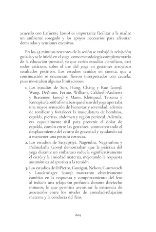 224
acuerdo con Lafuente (2010) es importante facilitar a la madre
un ambiente sosegado y los apoyos necesarios para afrontar
demandas y tensiones excesivas.
En los 45 minutos restantes de la sesión se trabajó la relajación
guiada y se le inició en el yoga, como metodología complementaria
de la educación prenatal, ya que varios estudios científicos, casi
todos asiáticos, sobre el uso del yoga en gestantes arrojaban
resultados positivos. Los estudios tenidos en cuenta, que a
continuación se enumeran, fueron interpretados con cautela,
pues mostraban algunas limitaciones:
1. Los estudios de Sun, Hung, Chang y Kuo (2009),
Wang, DeZinno, Fermo, William, Caldwell-Andrews
y Bravemen (2005) y Mann, Kleinpaul, Teixeira y
Konopka (2008) afirmaban que el uso del yoga aportaba
una mayor sensación de bienestar y serenidad, además
de tonificar y fortalecer la musculatura de hombros,
espalda, piernas, abdomen y región perineal. Además,
era especialmente útil para prevenir el dolor de
espalda, común entre las gestantes, contrarrestando el
desplazamiento del centro de gravedad y ayudando así
a mantener una postura correcta.
2. Los estudios de Satyapriya, Nagendra, Nagarathna y
Padmalatha (2009) demostraban que la práctica del
yoga durante un embarazo reducía significativamente
el estrés y la ansiedad materna, mejorando la respuesta
autonómica adaptativa a la tensión.
3. Los estudios de DiPietro, Costigan, Nelson, Gurewitsch
y Laudenslager (2009) mostraron objetivamente
cambios en la respuesta y comportamiento del feto
al inducir una relajación profunda durante dieciocho
minutos, lo que permitía aventurar la existencia de
asociación entre los niveles de ansiedad-relajación
materna y la conducta del feto.
 