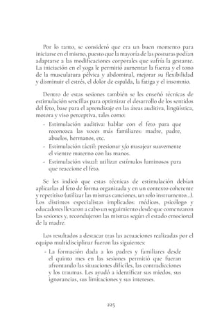 225
Por lo tanto, se consideró que era un buen momento para
iniciarse en el mismo, puesto que la mayoría de las posturas podían
adaptarse a las modificaciones corporales que sufría la gestante.
La iniciación en el yoga le permitió aumentar la fuerza y el tono
de la musculatura pélvica y abdominal, mejorar su flexibilidad
y disminuir el estrés, el dolor de espalda, la fatiga y el insomnio.
Dentro de estas sesiones también se les enseñó técnicas de
estimulación sencillas para optimizar el desarrollo de los sentidos
del feto, base para el aprendizaje en las áreas auditiva, lingüística,
motora y viso perceptiva, tales como:
- Estimulación auditiva: hablar con el feto para que
reconozca las voces más familiares: madre, padre,
abuelos, hermanos, etc.
- Estimulación táctil: presionar y/o masajear suavemente
el vientre materno con las manos.
- Estimulación visual: utilizar estímulos luminosos para
que reaccione el feto.
Se les indicó que estas técnicas de estimulación debían
aplicarlas al feto de forma organizada y en un contexto coherente
y repetitivo (utilizar las mismas canciones, un solo instrumento…).
Los distintos especialistas implicados: médicos, psicólogo y
educadores llevaron a cabo un seguimiento desde que comenzaron
las sesiones y, recondujeron las mismas según el estado emocional
de la madre.
Los resultados a destacar tras las actuaciones realizadas por el
equipo multidisciplinar fueron las siguientes:
- La formación dada a los padres y familiares desde
el quinto mes en las sesiones permitió que fueran
afrontando las situaciones difíciles, las contradicciones
y los traumas. Les ayudó a identificar sus miedos, sus
ignorancias, sus limitaciones y sus intereses.
 
