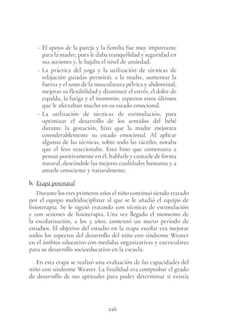 226
- El apoyo de la pareja y la familia fue muy importante
para la madre, pues le daba tranquilidad y seguridad en
sus acciones y, le bajaba el nivel de ansiedad.
- La práctica del yoga y la utilización de técnicas de
relajación guiadas permitió, a la madre, aumentar la
fuerza y el tono de la musculatura pélvica y abdominal,
mejorar su flexibilidad y disminuir el estrés, el dolor de
espalda, la fatiga y el insomnio, aspectos estos últimos
que le afectaban mucho en su estado emocional.
- La utilización de técnicas de estimulación, para
optimizar el desarrollo de los sentidos del bebé
durante la gestación, hizo que la madre mejorara
considerablemente su estado emocional. Al aplicar
algunas de las técnicas, sobre todo las táctiles, notaba
que el feto reaccionaba. Esto hizo que comenzara a
pensar positivamente en él, hablarle y cantarle de forma
natural, deseándole las mejores cualidades humanas y a
amarle consciente y naturalmente.
b. Etapa postnatal
Durante los tres primeros años el niño continuó siendo tratado
por el equipo multidisciplinar al que se le añadió el equipo de
fisioterapia. Se le siguió tratando con técnicas de estimulación
y con sesiones de fisioterapia. Una vez llegado el momento de
la escolarización, a los 3 años, comenzó un nuevo período de
estudios. El objetivo del estudio en la etapa escolar era mejorar
todos los aspectos del desarrollo del niño con síndrome Weaver
en el ámbito educativo con medidas organizativas y curriculares
para su desarrollo socioeducativo en la escuela.
En esta etapa se realizó una evaluación de las capacidades del
niño con síndrome Weaver. La finalidad era comprobar el grado
de desarrollo de sus aptitudes para poder determinar si existía
 