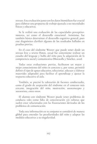 227
retraso. Esta evaluación junto con los datos biomédicos fue crucial
para elaborar una propuesta de trabajo ajustada a sus necesidades
físicas y educativas.
Se le realizó una evaluación de las capacidades perceptivo-
motoras, así como el desarrollo emocional. Asimismo, fue
también básico determinar el desarrollo cognitivo general, pues
este diagnóstico clarificó algunos de los resultados hallados en
pruebas previas.
En el caso del síndrome Weaver que puede tener desde un
retraso leve a severo (Sotos, 2004) fue conveniente realizar un
estudio del lenguaje y habla del niño para la adquisición de la
competencia social y comunicativa (Moratalla y Sánchez, 2010).
Todas estas evaluaciones previas, facilitaron un mayor y
mejor conocimiento del niño en concreto y, por tanto, permitió
definir el tipo de apoyo educativo, seleccionar, adecuar y elaborar
materiales adaptados para facilitar el aprendizaje y ajustar la
respuesta educativa al aula.
También, se precisó la valoración de factores conductuales,
como el grado de aceptación del síndrome en el contexto más
cercano, integración del niño, motivación, autoconcepto y
autoestima, entre otros.
El alumno con síndrome Weaver puede tener problemas de
conducta tales como falta de concentración y/o rabietas que
suelen estar relacionadas con las frustraciones derivadas de los
problemas de comunicación.
Toda esta información en su conjunto se consideró de manera
global para entender las peculiaridades del niño y adaptar las
medidas educativas a su singularidad.
 