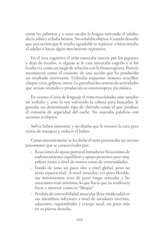 229
como las palmitas y a veces sacaba la lengua imitando al adulto,
decía adiós y echaba besitos. No señalaba objetos. Cuando deseaba
que una acción que le resulta agradable se repitiese, o bien miraba
al adulto o hacía algún movimiento repetitivo.
En el área cognitiva el niño mostraba interés por los juguetes
y dejó de tirarlos, si alguno se le caía intentaba cogerlo y si los
tiraba era como un juego de relación con la fisioterapeuta. Parecía
reconocerse como el causante de una acción que ha producido
un resultado interesante. Utilizaba esquemas motores sencillos:
chupar,tirar,golpear,mirar.Legustabanloscentrosdeactividades
que tenían animales y producían su onomatopeya y/o música.
En cuanto el área de lenguaje el niño reaccionaba ante sonidos
no verbales y ante la voz volviendo la cabeza para buscarlos, le
gustaba un determinado tipo de chirrido como el que produce
el cinturón de seguridad del coche. No asociaba palabras con
acciones u objetos.
Sufría babeo constante y no dejaba que le tocasen la cara para
tratar de masajear y reducir el babeo.
Como anteriormente se ha dicho el niño presentaba un retraso
psicomotor que se caracterizaba por:
- Reacciones de ajuste postural inmaduras: Reacciones de
enderezamiento, equilibrio y apoyo presentes pero muy
pobres tanto a nivel de tronco como de extremidades.
- Fondo de tono un poco alto a nivel global, pero no
tenía espasticidad. A nivel articular, era poco flexible,
sus movimientos eran de poco rango articular y las
rotaciones eran mínimas, lo que hacía que su tendencia
fuese a moverse como en “bloque”.
- Perdida de extensibilidad muscular (leve-moderada) en
sus miembros inferiores a nivel de rotadores internos,
aductores, isquiotibiales y tríceps sural, un poco más
en su pierna derecha.
 