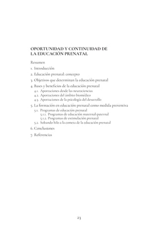 23
OPORTUNIDAD Y CONTINUIDAD DE
LA EDUCACIÓN PRENATAL
Resumen
1. Introducción
2. Educación prenatal: concepto
3. Objetivos que determinan la educación prenatal
4. Bases y beneficios de la educación prenatal
4.1. Aportaciones desde las neurociencias
4.2. Aportaciones del ámbito biomédico
4.3. Aportaciones de la psicología del desarrollo
5. La formación en educación prenatal como medida preventiva
5.1. Programas de educación prenatal
5.1.1. Programas de educación maternal-paternal
5.1.2. Programas de estimulación prenatal
5.2. Soltando hilo a la cometa de la educación prenatal
6. Conclusiones
7. Referencias
 