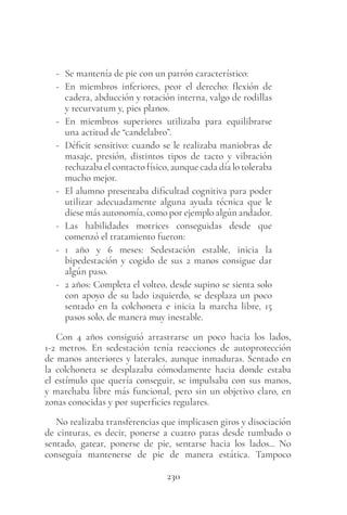 230
- Se mantenía de pie con un patrón característico:
- En miembros inferiores, peor el derecho: flexión de
cadera, abducción y rotación interna, valgo de rodillas
y recurvatum y, pies planos.
- En miembros superiores utilizaba para equilibrarse
una actitud de “candelabro”.
- Déficit sensitivo: cuando se le realizaba maniobras de
masaje, presión, distintos tipos de tacto y vibración
rechazaba el contacto físico, aunque cada día lo toleraba
mucho mejor.
- El alumno presentaba dificultad cognitiva para poder
utilizar adecuadamente alguna ayuda técnica que le
diese más autonomía, como por ejemplo algún andador.
- Las habilidades motrices conseguidas desde que
comenzó el tratamiento fueron:
- 1 año y 6 meses: Sedestación estable, inicia la
bipedestación y cogido de sus 2 manos consigue dar
algún paso.
- 2 años: Completa el volteo, desde supino se sienta solo
con apoyo de su lado izquierdo, se desplaza un poco
sentado en la colchoneta e inicia la marcha libre, 15
pasos solo, de manera muy inestable.
Con 4 años consiguió arrastrarse un poco hacia los lados,
1-2 metros. En sedestación tenía reacciones de autoprotección
de manos anteriores y laterales, aunque inmaduras. Sentado en
la colchoneta se desplazaba cómodamente hacia donde estaba
el estímulo que quería conseguir, se impulsaba con sus manos,
y marchaba libre más funcional, pero sin un objetivo claro, en
zonas conocidas y por superficies regulares.
No realizaba transferencias que implicasen giros y disociación
de cinturas, es decir, ponerse a cuatro patas desde tumbado o
sentado, gatear, ponerse de pie, sentarse hacia los lados... No
conseguía mantenerse de pie de manera estática. Tampoco
 