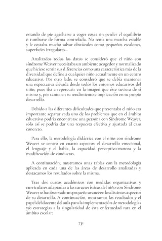 231
estando de pie agacharse a coger cosas sin perder el equilibrio
o tumbarse de forma controlada. No tenía una marcha estable
y le costaba mucho salvar obstáculos como pequeños escalones,
superficies irregulares...
Analizados todos los datos se consideró que el niño con
síndrome Weaver necesitaba un ambiente acogedor y normalizado
que hiciese sentir sus diferencias como una característica más de la
diversidad que define a cualquier niño actualmente en un centro
educativo. Por otro lado, se consideró que se debía mantener
una expectativa elevada desde todos los entornos educativos del
niño, pues iba a repercutir en la imagen que éste tuviera de sí
mismo y, por tanto, en su rendimiento e implicación en su propio
desarrollo.
Debido a las diferentes dificultades que presentaba el niño era
importante separar cada uno de los problemas que en el ámbito
educativo podría encontrarse una persona con Síndrome Weaver,
sólo así se podría dar una respuesta efectiva y ajustada al caso
concreto.
Para ello, la metodología didáctica con el niño con síndrome
Weaver se centró en cuatro aspectos: el desarrollo emocional,
el lenguaje y el habla, la capacidad perceptivo-motora y la
modificación de conductas.
A continuación, mostramos unas tablas con la metodología
aplicada en cada una de las áreas de desarrollo analizadas y
destacamos los resultados sobre la misma.
Tras dos cursos académicos con medidas organizativas y
curriculares adaptadas a las características del niño con Síndrome
Weaversehaobservadounpequeñoavanceenlosdistintosaspectos
de su desarrollo. A continuación, mostramos los resultados y el
papeldeldocentedelaulaparalaimplementacióndemetodologías
y/o estrategias a la singularidad de ésta enfermedad rara en el
ámbito escolar:
 
