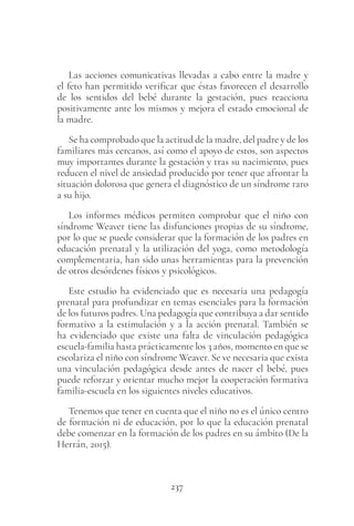 237
Las acciones comunicativas llevadas a cabo entre la madre y
el feto han permitido verificar que éstas favorecen el desarrollo
de los sentidos del bebé durante la gestación, pues reacciona
positivamente ante los mismos y mejora el estado emocional de
la madre.
Se ha comprobado que la actitud de la madre, del padre y de los
familiares más cercanos, así como el apoyo de estos, son aspectos
muy importantes durante la gestación y tras su nacimiento, pues
reducen el nivel de ansiedad producido por tener que afrontar la
situación dolorosa que genera el diagnóstico de un síndrome raro
a su hijo.
Los informes médicos permiten comprobar que el niño con
síndrome Weaver tiene las disfunciones propias de su síndrome,
por lo que se puede considerar que la formación de los padres en
educación prenatal y la utilización del yoga, como metodología
complementaria, han sido unas herramientas para la prevención
de otros desórdenes físicos y psicológicos.
Este estudio ha evidenciado que es necesaria una pedagogía
prenatal para profundizar en temas esenciales para la formación
de los futuros padres. Una pedagogía que contribuya a dar sentido
formativo a la estimulación y a la acción prenatal. También se
ha evidenciado que existe una falta de vinculación pedagógica
escuela-familia hasta prácticamente los 3 años, momento en que se
escolariza el niño con síndrome Weaver. Se ve necesaria que exista
una vinculación pedagógica desde antes de nacer el bebé, pues
puede reforzar y orientar mucho mejor la cooperación formativa
familia-escuela en los siguientes niveles educativos.
Tenemos que tener en cuenta que el niño no es el único centro
de formación ni de educación, por lo que la educación prenatal
debe comenzar en la formación de los padres en su ámbito (De la
Herrán, 2015).
 