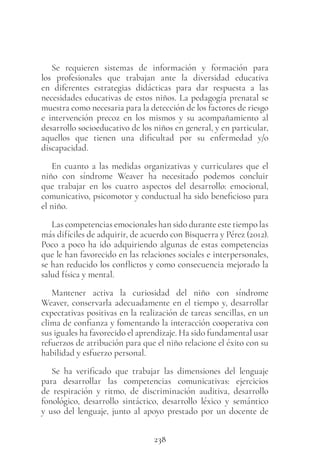 238
Se requieren sistemas de información y formación para
los profesionales que trabajan ante la diversidad educativa
en diferentes estrategias didácticas para dar respuesta a las
necesidades educativas de estos niños. La pedagogía prenatal se
muestra como necesaria para la detección de los factores de riesgo
e intervención precoz en los mismos y su acompañamiento al
desarrollo socioeducativo de los niños en general, y en particular,
aquellos que tienen una dificultad por su enfermedad y/o
discapacidad.
En cuanto a las medidas organizativas y curriculares que el
niño con síndrome Weaver ha necesitado podemos concluir
que trabajar en los cuatro aspectos del desarrollo: emocional,
comunicativo, psicomotor y conductual ha sido beneficioso para
el niño.
Las competencias emocionales han sido durante este tiempo las
más difíciles de adquirir, de acuerdo con Bisquerra y Pérez (2012).
Poco a poco ha ido adquiriendo algunas de estas competencias
que le han favorecido en las relaciones sociales e interpersonales,
se han reducido los conflictos y como consecuencia mejorado la
salud física y mental.
Mantener activa la curiosidad del niño con síndrome
Weaver, conservarla adecuadamente en el tiempo y, desarrollar
expectativas positivas en la realización de tareas sencillas, en un
clima de confianza y fomentando la interacción cooperativa con
sus iguales ha favorecido el aprendizaje. Ha sido fundamental usar
refuerzos de atribución para que el niño relacione el éxito con su
habilidad y esfuerzo personal.
Se ha verificado que trabajar las dimensiones del lenguaje
para desarrollar las competencias comunicativas: ejercicios
de respiración y ritmo, de discriminación auditiva, desarrollo
fonológico, desarrollo sintáctico, desarrollo léxico y semántico
y uso del lenguaje, junto al apoyo prestado por un docente de
 