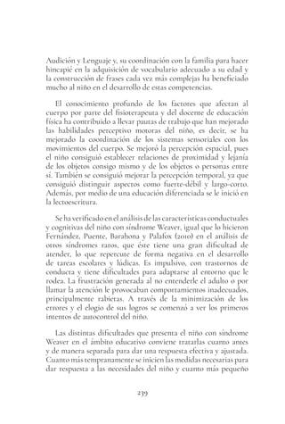 239
Audición y Lenguaje y, su coordinación con la familia para hacer
hincapié en la adquisición de vocabulario adecuado a su edad y
la construcción de frases cada vez más complejas ha beneficiado
mucho al niño en el desarrollo de estas competencias.
El conocimiento profundo de los factores que afectan al
cuerpo por parte del fisioterapeuta y del docente de educación
física ha contribuido a llevar pautas de trabajo que han mejorado
las habilidades perceptivo motoras del niño, es decir, se ha
mejorado la coordinación de los sistemas sensoriales con los
movimientos del cuerpo. Se mejoró la percepción espacial, pues
el niño consiguió establecer relaciones de proximidad y lejanía
de los objetos consigo mismo y de los objetos o personas entre
sí. También se consiguió mejorar la percepción temporal, ya que
consiguió distinguir aspectos como fuerte-débil y largo-corto.
Además, por medio de una educación diferenciada se le inició en
la lectoescritura.
Sehaverificadoenelanálisisdelascaracterísticasconductuales
y cognitivas del niño con síndrome Weaver, igual que lo hicieron
Fernández, Puente, Barahona y Palafox (2010) en el análisis de
otros síndromes raros, que éste tiene una gran dificultad de
atender, lo que repercute de forma negativa en el desarrollo
de tareas escolares y lúdicas. Es impulsivo, con trastornos de
conducta y tiene dificultades para adaptarse al entorno que le
rodea. La frustración generada al no entenderle el adulto o por
llamar la atención le provocaban comportamientos inadecuados,
principalmente rabietas. A través de la minimización de los
errores y el elogio de sus logros se comenzó a ver los primeros
intentos de autocontrol del niño.
Las distintas dificultades que presenta el niño con síndrome
Weaver en el ámbito educativo conviene tratarlas cuanto antes
y de manera separada para dar una respuesta efectiva y ajustada.
Cuanto más tempranamente se inicien las medidas necesarias para
dar respuesta a las necesidades del niño y cuanto más pequeño
 