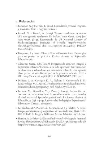 241
4. Referencias
• Bahamon N. y Hernán, L. (2011). Estimulación prenatal temprana
y adecuada. Tomo 1. Bogotá: Editores.
• Bansal, N. y Bansal, A. (2009). Weaver syndrome: A report
of a rare genetic syndrome. En Indian J Hum Genet. 2009 Jan-
Apr; (15/1), 36–37. Recuperado de US National Library of
MedicineNational Institutes of Health: http://www.ncbi.
nlm.nih.gov/pubmed doi: 10.4103/0971-6866.50869 PMCID:
PMC2846569
• Bisquerra, R y Pérez, N (2012). Educación emocional: Estrategias
para su puesta en práctica. Revista Avances de Supervisión
Educativa (16).
• Cárdenas Sierra, E.M. (2008). Programa de atención integral a
la primera infancia “Familia, a tu lado aprendo”. En Formación
de docentes y educadores en educación infantil: Una apuesta
clave para el desarrollo integral de la primera infancia. IDIE –
OEI. http://www.oei. es/idie/EDUCACIONINFANTIL.pdf
• DiPietro J. A., Costigan K. A., Nelson P., Gurewitsch E. D.,
Laudenslager M. L. (2008). Fetal responses to induced maternal
relaxation during pregnancy. Biol. Psychol. (77/1), 11-19.
• Fermín, M., González, Y. y Pazo, J. (2009) Formación del
docente de educación inicial: consideraciones para atender
el nivel maternal (período gestacional). En Laurus Revista de
Educación, 15 (29), 114-143. Universidad Pedagógica Experimental
Libertador. Caracas, Venezuela.
• Fernández, M.P., Puente, A., Barahona, M. J. y Palafox, A. (2010)
Rasgos conductuales y cognitivos de los síndromes Rett, CRI-
DU-CHAT, X- Frágil y Williams. Revista Liberabit (16/1). Lima
• Herrán,A.dela(2015).EducaciónPrenatalyPedagogíaPrenatal.
Revista Iberoamericana de Educación (69/1), 9-38. Recuperado de:
http://www.rieoei.org/deloslectores/7195.pdf
 