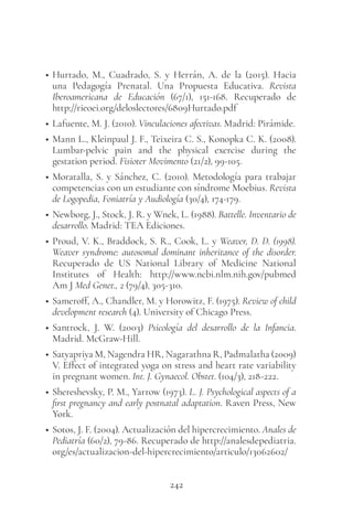 242
• Hurtado, M., Cuadrado, S. y Herrán, A. de la (2015). Hacia
una Pedagogía Prenatal. Una Propuesta Educativa. Revista
Iberoamericana de Educación (67/1), 151-168. Recuperado de
http://rieoei.org/deloslectores/6809Hurtado.pdf
• Lafuente, M. J. (2010). Vinculaciones afectivas. Madrid: Pirámide.
• Mann L., Kleinpaul J. F., Teixeira C. S., Konopka C. K. (2008).
Lumbar-pelvic pain and the physical exercise during the
gestation period. Fisioter Movimento (21/2), 99-105.
• Moratalla, S. y Sánchez, C. (2010). Metodología para trabajar
competencias con un estudiante con síndrome Moebius. Revista
de Logopedia, Foniatría y Audiología (30/4), 174-179.
• Newborg, J., Stock, J. R. y Wnek, L. (1988). Battelle. Inventario de
desarrollo. Madrid: TEA Ediciones.
• Proud, V. K., Braddock, S. R., Cook, L. y Weaver, D. D. (1998).
Weaver syndrome: autosomal dominant inheritance of the disorder.
Recuperado de US National Library of Medicine National
Institutes of Health: http://www.ncbi.nlm.nih.gov/pubmed
Am J Med Genet., 2 (79/4), 305-310.
• Sameroff, A., Chandler, M. y Horowitz, F. (1975). Review of child
development research (4). University of Chicago Press.
• Santrock, J. W. (2003) Psicología del desarrollo de la Infancia.
Madrid. McGraw-Hill.
• Satyapriya M, Nagendra HR, Nagarathna R, Padmalatha (2009)
V. Effect of integrated yoga on stress and heart rate variability
in pregnant women. Int. J. Gynaecol. Obstet. (104/3), 218-222.
• Shereshevsky, P. M., Yarrow (1973). L. J. Psychological aspects of a
first pregnancy and early postnatal adaptation. Raven Press, New
York.
• Sotos, J. F. (2004). Actualización del hipercrecimiento. Anales de
Pediatría (60/2), 79-86. Recuperado de http://analesdepediatria.
org/es/actualizacion-del-hipercrecimiento/articulo/13062602/
 