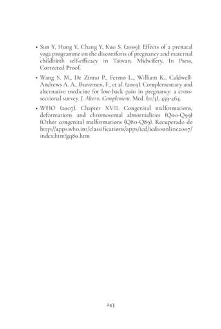 243
• Sun Y, Hung Y, Chang Y, Kuo S. (2009). Effects of a prenatal
yoga programme on the discomforts of pregnancy and maternal
childbirth self-efficacy in Taiwan. Midwifery. In Press,
Corrected Proof.
• Wang S. M., De Zinno P., Fermo L., William K., Caldwell-
Andrews A. A., Bravemen, F., et al. (2005). Complementary and
alternative medicine for low-back pain in pregnancy: a cross-
sectional survey. J. Altern. Complement. Med. (11/3), 459-464.
• WHO (2007). Chapter XVII. Congenital malformations,
deformations and chromosomal abnormalities (Q00-Q99)
(Other congenital malformations (Q80-Q89). Recuperado de
http://apps.who.int/classifications/apps/icd/icd10online2007/
index.htm?gq80.htm
 