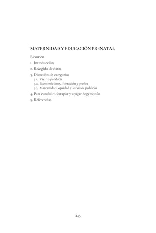 245
MATERNIDAD Y EDUCACIÓN PRENATAL
Resumen
1. Introducción
2. Recogida de datos
3. Discusión de categorías
3.1. Vivir o producir
3.2. Economicismo, liberación y preñez
3.3. Maternidad, equidad y servicios públicos
4. Para concluir: destapar y apagar hegemonías
5. Referencias
 