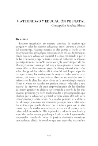 247
MATERNIDAD Y EDUCACIÓN PRENATAL
Concepción Sánchez-Blanco
Resumen
Estamos necesitados en nuestro contexto de escritos que
pongan en valor las acciones educativas antes, durante y después
del nacimiento. Nuestro objetivo es dar cuenta a través de un
ensayocientífico-pedagógicoconorientacióncrítica,deprincipios
claves para una educación prenatal. Ha sido construido a partir
de las reflexiones y experiencias relativas al embarazo de mujeres
participantes en el curso “El nacimiento y la salud”, impartido por
Odent y Lammers en mayo del 2015 y las respuestas a entrevistas
mantenidas en el aula con un grupo de niños y niñas de cinco años
sobreelorigendelosbebés,endiciembredel2016.Laparticipación
en aquel curso; los testimonios de mujeres embarazadas en el
mismo, así como las entrevistas abiertas mantenidas con la
infancia en la clase han sido claves en la metodología seguida.
Niñas y Niños no nacidos no pueden quedar reducidos a una
especie de proyecto de auto-emprendimiento de las familias.
La mujer gestante no debería ser sometida a través de las más
diversas prácticas; ya estén medicalizadas o pedagogizadas, que
olvidan que la educación prenatal siempre estará del lado de la
emancipación y la liberación. A la madre gestante se le debería
dar el tiempo y los recursos necesarios para que lleve a cabo todas
las acciones que pueda abordar por sí misma para que se viva
como capaz de cuidar su embarazo, actuar en el parto y en la
crianza del futuro bebé. Ello le permitiría adquirir conciencia y
seguridad en los nuevos papeles que ha de asumir. La paternidad
responsable vertebrada sobre la justicia doméstica constituye
una poderosa aliada. Se concluye que esta seguridad va a influir
 
