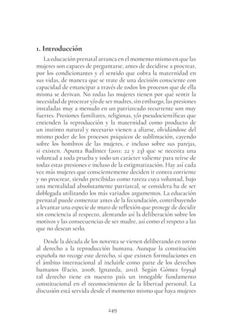 249
1. Introducción
La educación prenatal arranca en el momento mismo en que las
mujeres son capaces de preguntarse, antes de decidirse a procrear,
por los condicionantes y el sentido que cobra la maternidad en
sus vidas, de manera que se trate de una decisión consciente con
capacidad de emancipar a través de todos los procesos que de ella
misma se derivan. No todas las mujeres tienen por qué sentir la
necesidad de procrear y/o de ser madres, sin embargo, las presiones
instaladas muy a menudo en un patriarcado recurrente son muy
fuertes. Presiones familiares, religiosas, y/o pseudocientíficas que
entienden la reproducción y la maternidad como producto de
un instinto natural y necesario vienen a aliarse, olvidándose del
mismo poder de los procesos psíquicos de sublimación, cayendo
sobre los hombros de las mujeres, e incluso sobre sus parejas,
si existen. Apunta Badinter (2011: 22 y 23) que se necesita una
voluntad a toda prueba y todo un carácter valiente para reírse de
todas estas presiones e incluso de la estigmatización. Hay así cada
vez más mujeres que conscientemente deciden ir contra corriente
y no procrear, siendo percibidas como rareza cuya voluntad, bajo
una mentalidad absolutamente patriarcal, se considera ha de ser
doblegada utilizando los más variados argumentos. La educación
prenatal puede comenzar antes de la fecundación, contribuyendo
a levantar una especie de muro de reflexión que protege de decidir
sin conciencia al respecto, alentando así la deliberación sobre los
motivos y las consecuencias de ser madre, así como el respeto a las
que no desean serlo.
Desde la década de los noventa se vienen deliberando en torno
al derecho a la reproducción humana. Aunque la constitución
española no recoge este derecho, sí que existen formulaciones en
el ámbito internacional al incluirle como parte de los derechos
humanos (Facio, 2008; Ignareda, 2011). Según Gómez (1994)
tal derecho tiene en nuestro país un innegable fundamento
constitucional en el reconocimiento de la libertad personal. La
discusión está servida desde el momento mismo que haya mujeres
 