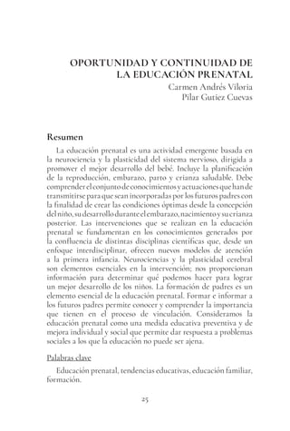 25
OPORTUNIDAD Y CONTINUIDAD DE
LA EDUCACIÓN PRENATAL
Carmen Andrés Viloria
Pilar Gutiez Cuevas
Resumen
La educación prenatal es una actividad emergente basada en
la neurociencia y la plasticidad del sistema nervioso, dirigida a
promover el mejor desarrollo del bebé. Incluye la planificación
de la reproducción, embarazo, parto y crianza saludable. Debe
comprenderelconjuntodeconocimientosyactuacionesquehande
transmitirseparaqueseanincorporadasporlosfuturospadrescon
la finalidad de crear las condiciones óptimas desde la concepción
delniño,sudesarrolloduranteelembarazo,nacimientoysucrianza
posterior. Las intervenciones que se realizan en la educación
prenatal se fundamentan en los conocimientos generados por
la confluencia de distintas disciplinas científicas que, desde un
enfoque interdisciplinar, ofrecen nuevos modelos de atención
a la primera infancia. Neurociencias y la plasticidad cerebral
son elementos esenciales en la intervención; nos proporcionan
información para determinar qué podemos hacer para lograr
un mejor desarrollo de los niños. La formación de padres es un
elemento esencial de la educación prenatal. Formar e informar a
los futuros padres permite conocer y comprender la importancia
que tienen en el proceso de vinculación. Consideramos la
educación prenatal como una medida educativa preventiva y de
mejora individual y social que permite dar respuesta a problemas
sociales a los que la educación no puede ser ajena.
Palabras clave
Educación prenatal, tendencias educativas, educación familiar,
formación.
 